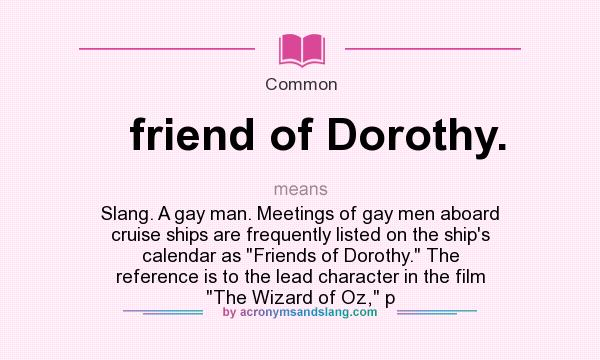 What does friend of Dorothy. mean? It stands for Slang. A gay man. Meetings of gay men aboard cruise ships are frequently listed on the ship`s calendar as Friends of Dorothy. The reference is to the lead character in the film The Wizard of Oz, p