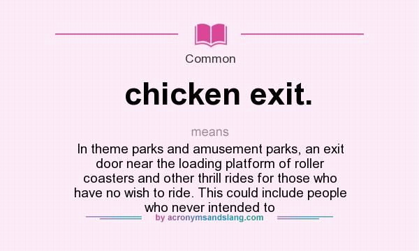 What does chicken exit. mean? It stands for In theme parks and amusement parks, an exit door near the loading platform of roller coasters and other thrill rides for those who have no wish to ride. This could include people who never intended to