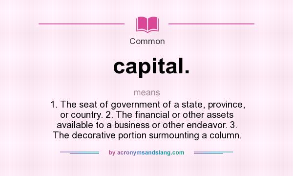 What does capital. mean? It stands for 1. The seat of government of a state, province, or country. 2. The financial or other assets available to a business or other endeavor. 3. The decorative portion surmounting a column.