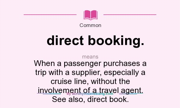 What does direct booking. mean? It stands for When a passenger purchases a trip with a supplier, especially a cruise line, without the involvement of a travel agent. See also, direct book.