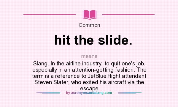 What does hit the slide. mean? It stands for Slang. In the airline industry, to quit one`s job, especially in an attention-getting fashion. The term is a reference to JetBlue flight attendant Steven Slater, who exited his aircraft via the escape