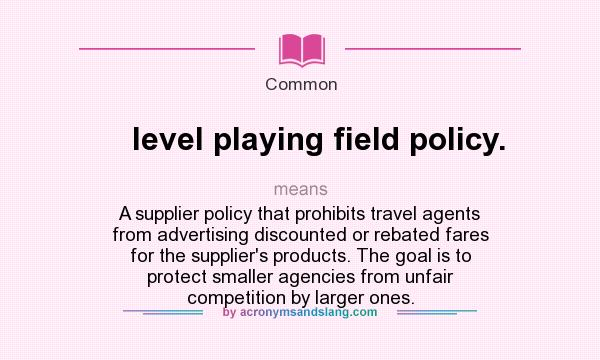 What does level playing field policy. mean? It stands for A supplier policy that prohibits travel agents from advertising discounted or rebated fares for the supplier`s products. The goal is to protect smaller agencies from unfair competition by larger ones.