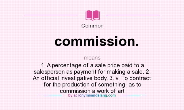 What does commission. mean? It stands for 1. A percentage of a sale price paid to a salesperson as payment for making a sale. 2. An official investigative body. 3. v. To contract for the production of something, as to commission a work of art