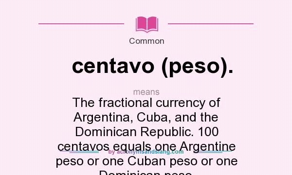 What does centavo (peso). mean? It stands for The fractional currency of Argentina, Cuba, and the Dominican Republic. 100 centavos equals one Argentine peso or one Cuban peso or one Dominican peso.