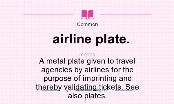 What does airline plate. mean? It stands for A metal plate given to travel agencies by airlines for the purpose of imprinting and thereby validating tickets. See also plates.