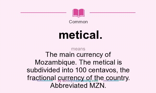 What does metical. mean? It stands for The main currency of Mozambique. The metical is subdivided into 100 centavos, the fractional currency of the country. Abbreviated MZN.