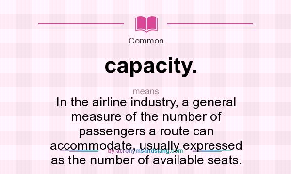 What does capacity. mean? It stands for In the airline industry, a general measure of the number of passengers a route can accommodate, usually expressed as the number of available seats.