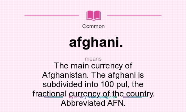 What does afghani. mean? It stands for The main currency of Afghanistan. The afghani is subdivided into 100 pul, the fractional currency of the country. Abbreviated AFN.