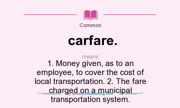What does carfare. mean? It stands for 1. Money given, as to an employee, to cover the cost of local transportation. 2. The fare charged on a municipal transportation system.