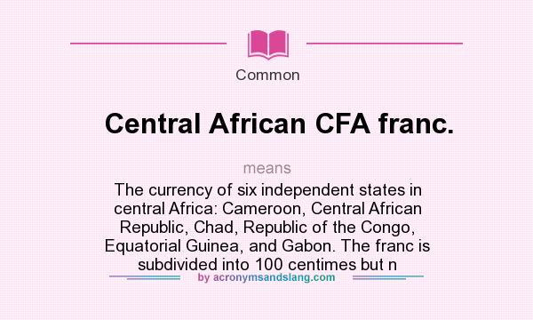 What does Central African CFA franc. mean? It stands for The currency of six independent states in central Africa: Cameroon, Central African Republic, Chad, Republic of the Congo, Equatorial Guinea, and Gabon. The franc is subdivided into 100 centimes but n