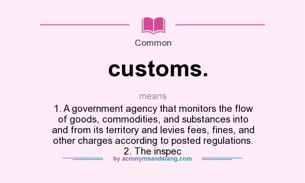 What does customs. mean? It stands for 1. A government agency that monitors the flow of goods, commodities, and substances into and from its territory and levies fees, fines, and other charges according to posted regulations. 2. The inspec