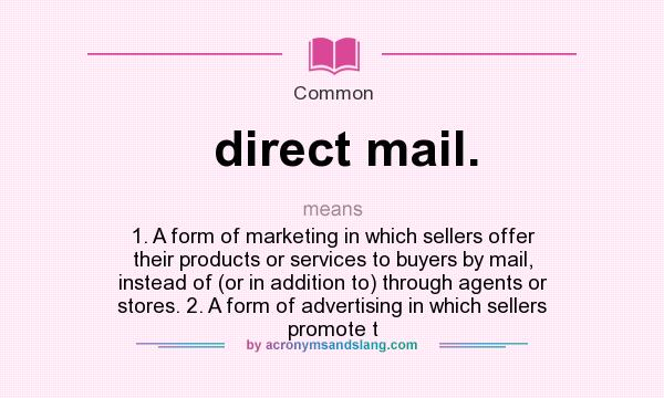 What does direct mail. mean? It stands for 1. A form of marketing in which sellers offer their products or services to buyers by mail, instead of (or in addition to) through agents or stores. 2. A form of advertising in which sellers promote t