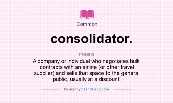 What does consolidator. mean? It stands for A company or individual who negotiates bulk contracts with an airline (or other travel supplier) and sells that space to the general public, usually at a discount.