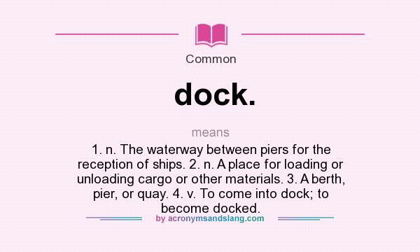 What does dock. mean? It stands for 1. n. The waterway between piers for the reception of ships. 2. n. A place for loading or unloading cargo or other materials. 3. A berth, pier, or quay. 4. v. To come into dock; to become docked.