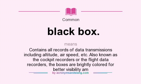 What does black box. mean? It stands for Contains all records of data transmissions including altitude, air speed, etc. Also known as the cockpit recorders or the flight data recorders, the boxes are brightly colored for better visibility am