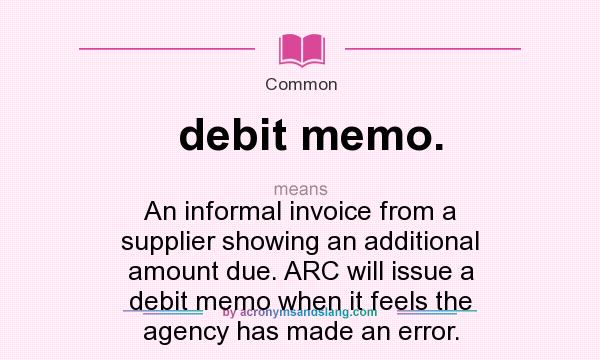 What does debit memo. mean? It stands for An informal invoice from a supplier showing an additional amount due. ARC will issue a debit memo when it feels the agency has made an error.