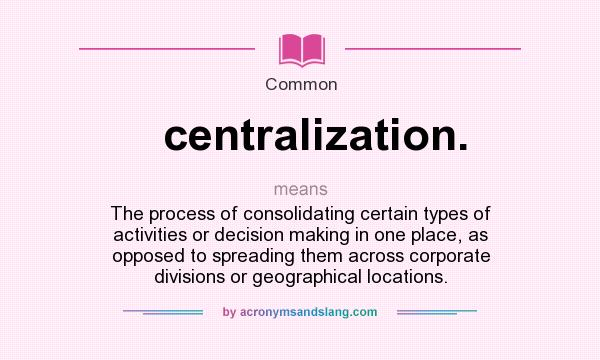 What does centralization. mean? It stands for The process of consolidating certain types of activities or decision making in one place, as opposed to spreading them across corporate divisions or geographical locations.