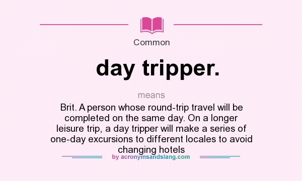 What does day tripper. mean? It stands for Brit. A person whose round-trip travel will be completed on the same day. On a longer leisure trip, a day tripper will make a series of one-day excursions to different locales to avoid changing hotels