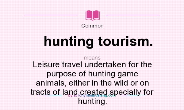 What does hunting tourism. mean? It stands for Leisure travel undertaken for the purpose of hunting game animals, either in the wild or on tracts of land created specially for hunting.