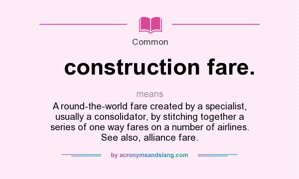 What does construction fare. mean? It stands for A round-the-world fare created by a specialist, usually a consolidator, by stitching together a series of one way fares on a number of airlines. See also, alliance fare.