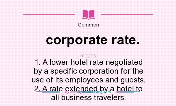 What does corporate rate. mean? It stands for 1. A lower hotel rate negotiated by a specific corporation for the use of its employees and guests. 2. A rate extended by a hotel to all business travelers.