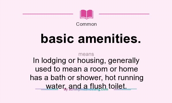 What does basic amenities. mean? It stands for In lodging or housing, generally used to mean a room or home has a bath or shower, hot running water, and a flush toilet.