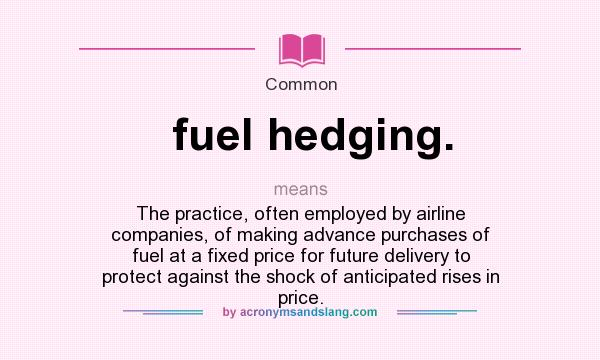 What does fuel hedging. mean? It stands for The practice, often employed by airline companies, of making advance purchases of fuel at a fixed price for future delivery to protect against the shock of anticipated rises in price.