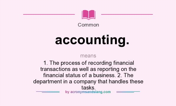 What does accounting. mean? It stands for 1. The process of recording financial transactions as well as reporting on the financial status of a business. 2. The department in a company that handles these tasks.