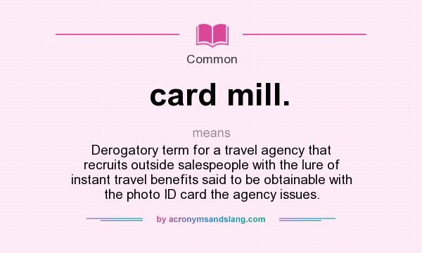What does card mill. mean? It stands for Derogatory term for a travel agency that recruits outside salespeople with the lure of instant travel benefits said to be obtainable with the photo ID card the agency issues.