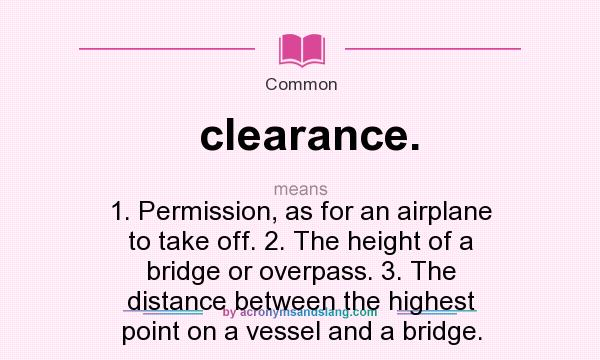 What does clearance. mean? It stands for 1. Permission, as for an airplane to take off. 2. The height of a bridge or overpass. 3. The distance between the highest point on a vessel and a bridge.