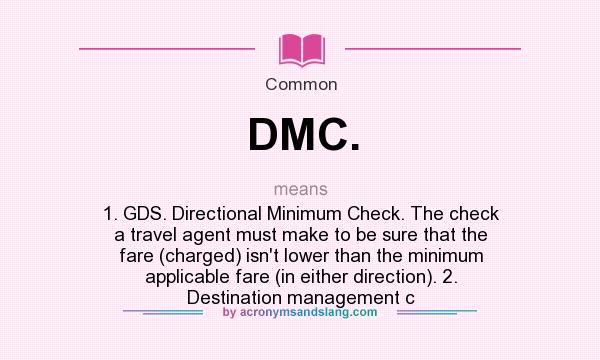 What does DMC. mean? It stands for 1. GDS. Directional Minimum Check. The check a travel agent must make to be sure that the fare (charged) isn`t lower than the minimum applicable fare (in either direction). 2. Destination management c