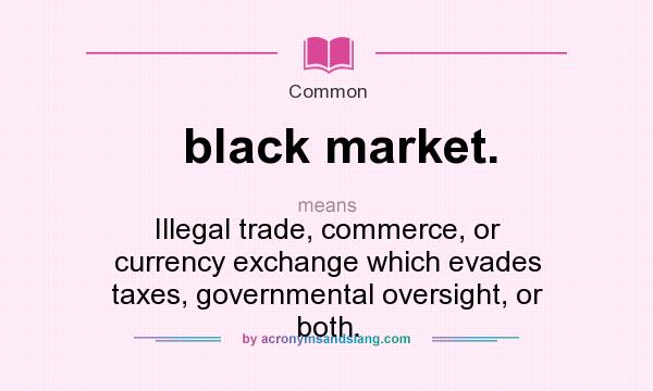 What does black market. mean? It stands for Illegal trade, commerce, or currency exchange which evades taxes, governmental oversight, or both.