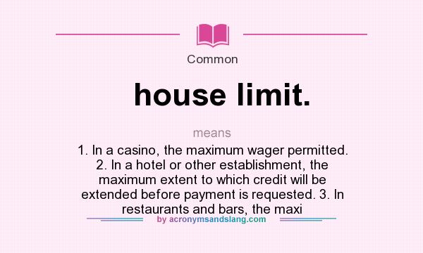 What does house limit. mean? It stands for 1. In a casino, the maximum wager permitted. 2. In a hotel or other establishment, the maximum extent to which credit will be extended before payment is requested. 3. In restaurants and bars, the maxi