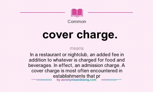 What does cover charge. mean? It stands for In a restaurant or nightclub, an added fee in addition to whatever is charged for food and beverages. In effect, an admission charge. A cover charge is most often encountered in establishments that pr