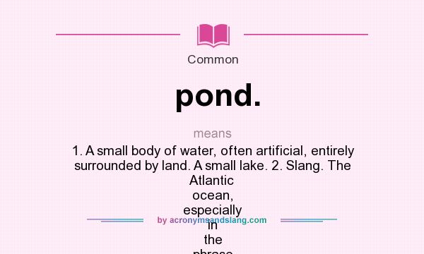 What does pond. mean? It stands for 1. A small body of water, often artificial, entirely surrounded by land. A small lake. 2. Slang. The Atlantic ocean, especially in the phrase “across the pond.”