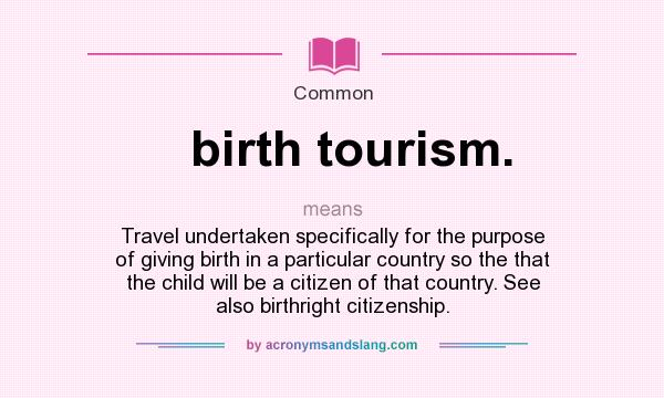 What does birth tourism. mean? It stands for Travel undertaken specifically for the purpose of giving birth in a particular country so the that the child will be a citizen of that country. See also birthright citizenship.