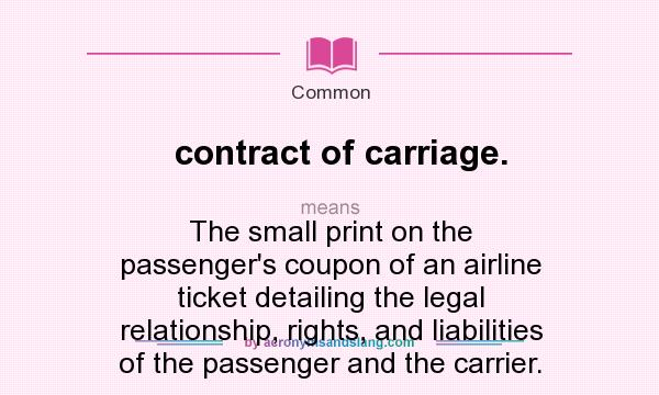 What does contract of carriage. mean? It stands for The small print on the passenger`s coupon of an airline ticket detailing the legal relationship, rights, and liabilities of the passenger and the carrier.