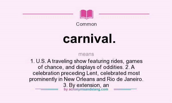 What does carnival. mean? It stands for 1. U.S. A traveling show featuring rides, games of chance, and displays of oddities. 2. A celebration preceding Lent, celebrated most prominently in New Orleans and Rio de Janeiro. 3. By extension, an