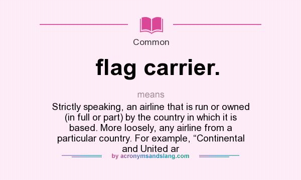 What does flag carrier. mean? It stands for Strictly speaking, an airline that is run or owned (in full or part) by the country in which it is based. More loosely, any airline from a particular country. For example, “Continental and United ar