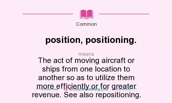 What does position, positioning. mean? It stands for The act of moving aircraft or ships from one location to another so as to utilize them more efficiently or for greater revenue. See also repositioning.