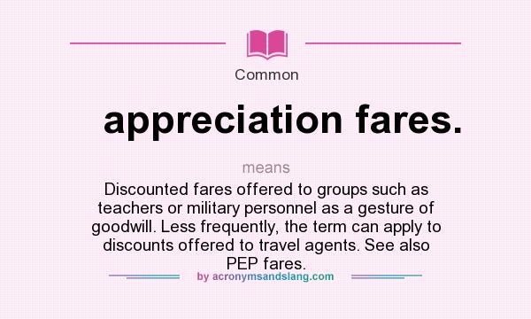 What does appreciation fares. mean? It stands for Discounted fares offered to groups such as teachers or military personnel as a gesture of goodwill. Less frequently, the term can apply to discounts offered to travel agents. See also PEP fares.