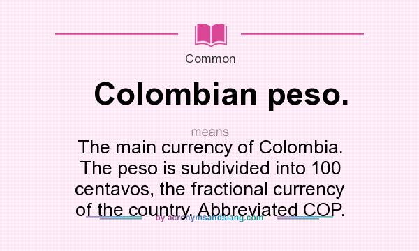 What does Colombian peso. mean? It stands for The main currency of Colombia. The peso is subdivided into 100 centavos, the fractional currency of the country. Abbreviated COP.