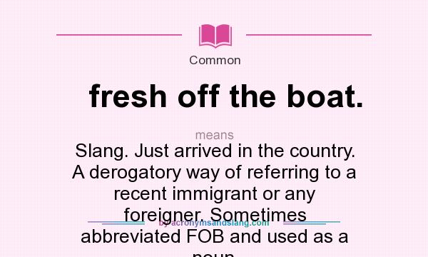 What does fresh off the boat. mean? It stands for Slang. Just arrived in the country. A derogatory way of referring to a recent immigrant or any foreigner. Sometimes abbreviated FOB and used as a noun.