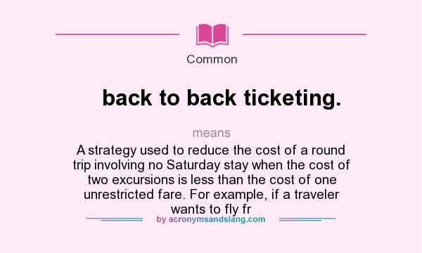 What does back to back ticketing. mean? It stands for A strategy used to reduce the cost of a round trip involving no Saturday stay when the cost of two excursions is less than the cost of one unrestricted fare. For example, if a traveler wants to fly fr