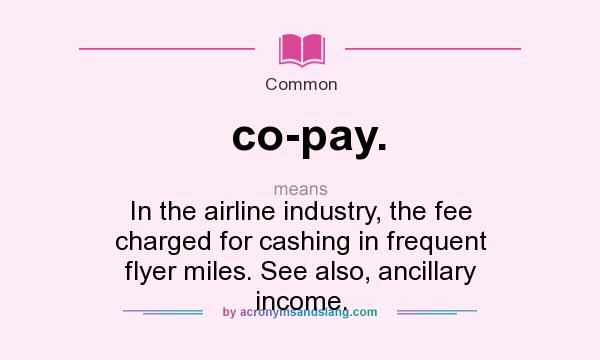 What does co-pay. mean? It stands for In the airline industry, the fee charged for cashing in frequent flyer miles. See also, ancillary income.