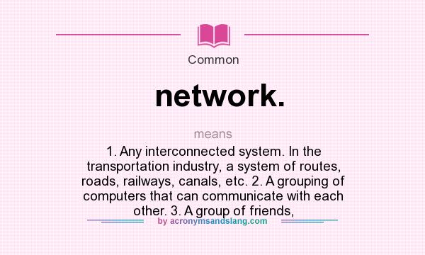 What does network. mean? It stands for 1. Any interconnected system. In the transportation industry, a system of routes, roads, railways, canals, etc. 2. A grouping of computers that can communicate with each other. 3. A group of friends,