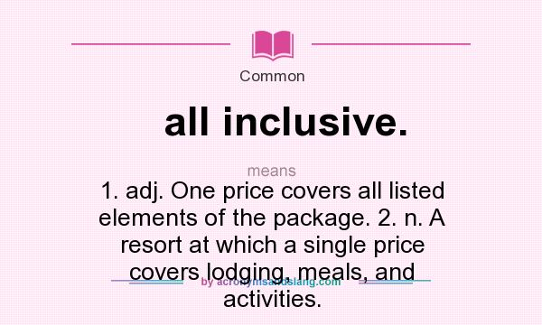 What does all inclusive. mean? It stands for 1. adj. One price covers all listed elements of the package. 2. n. A resort at which a single price covers lodging, meals, and activities.