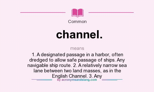 What does channel. mean? It stands for 1. A designated passage in a harbor, often dredged to allow safe passage of ships. Any navigable ship route. 2. A relatively narrow sea lane between two land masses, as in the English Channel. 3. Any