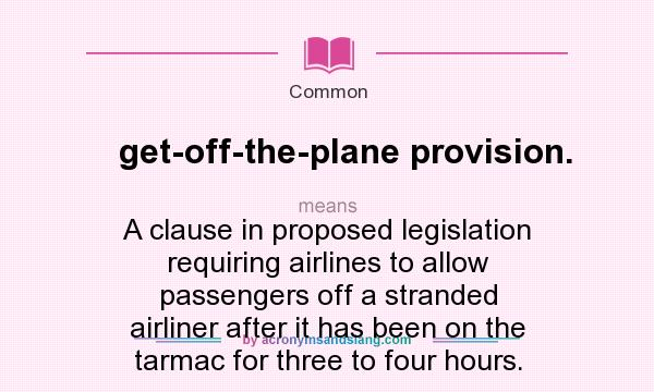 What does get-off-the-plane provision. mean? It stands for A clause in proposed legislation requiring airlines to allow passengers off a stranded airliner after it has been on the tarmac for three to four hours.