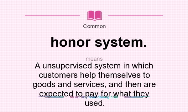 What does honor system. mean? It stands for A unsupervised system in which customers help themselves to goods and services, and then are expected to pay for what they used.